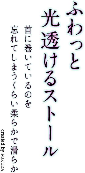 ふわっと光透けるストール　首に巻いているのを忘れてしまうくらい柔らかで滑らか　created by FUKUDA